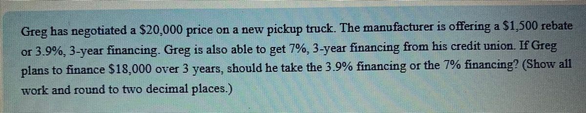 Greg has negotiated a $20,000 price on a new pickup truck. The manufacturer is offering a $1,500 rebate
or 3.9%, 3-year financing. Greg is also able to get 7%, 3-year financing from his credit union. If Greg
plans to finance $18,000 over 3 years, should he take the 3.9% financing or the 7% financing? (Show all
work and round to two decimal places.)