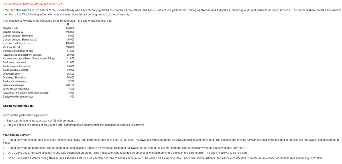 The information below relates to questions 1- 11.
Emily and Sibusisiwe are two sisters of the Nkoane family who have recently qualified as chartered accountants. The two sisters are in a partnership, trading as Nkoene and Associates, rendering audit and business advisory services. The partners share profits and losses in
the ratio of 3:2. The following information was extracted from the accounting records of the partnership:
Trial balance of Nkoane and Associates as at 30 June 2021, the end of the financial year:
R
Capital: Emily
Capital: Sibusisiwe
Current account: Emily (Dr)
324 000
216 000
5 000
Current account: Sibusisiwe (Cr)
15 000
Land and buildings at cost
450 000
Vehicles at cost
210 000
Furniture and fittings at cost
57 600
Accumulated depreciation: Vehicles
Accumulated depreciation: Furniture and fittings
35 025
11 675
Stationery consumed
31 000
Trade receivables control
25 000
Trade payables control
13 000
Drawings: Emily
Drawings: Sibusisiwe
36 500
29 000
Fuel and maintenance
2 200
Salaries and wages
170 100
Credit losses recovered
1 500
4 000
Allowance for settlement discount granted
Settlement discount granted
1 800
Additional information:
Terms of the partnership agreement:
• Each partner is entitled to a salary of R3 000 per month.
• Emily is entitled to a bonus of 10% of the total comprehensive income after the allocation of salaries to partners.
Year-end adjustment:
1. During the year each partner received R25 000 as a salary. The partners further received R5 000 each, as travel allowance to attend a SAICA training in Johannesburg. The salaries and training allowances paid were included in the salaries and wages expense amount
above.
2. During the year the partnership couriered an audit and advisory report to an overseas client and an invoice for an amount of R2 300 from the courier company was only received on 2 July 2021.
3. On 30 June 2021, furniture costing R5 000 was purchased on credit. This transaction was recorded as purchases of stationery in the books of the partnership. The entry is still yet to be rectified.
4.
On 30 June 2021 a debtor owing Nkoane and Associates R2 500 was declared insolvent and his account must be written off as irrecoverable. After this incident Nkoane and Associates decided to create an allowance for credit losses amounting to R3 000.
