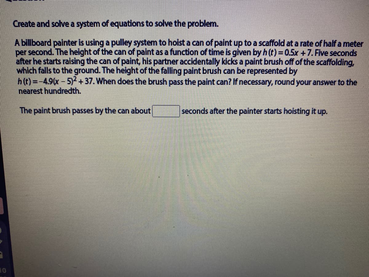 Create and solve a system of equations to solve the problem.
A billboard painter is using a pulley system to hoist a can of paint up to a scaffold at a rate of half a meter
per second. The height of the can of paint as a function of time is given byh(t)=0.5x +7. Flve seconds
after he starts raising the can of paint, his partner accidentally kicks a paint brush off of the scaffolding,
which falls to the ground. The height of the falling paint brush can be represented by
h(t)=-49(x-5) + 37. When does the brush pass the paint can? If necessary, round your answer to the
nearest hundredth.
The paint brush passes by the can about
seconds after the painter starts hoisting it up.
10
