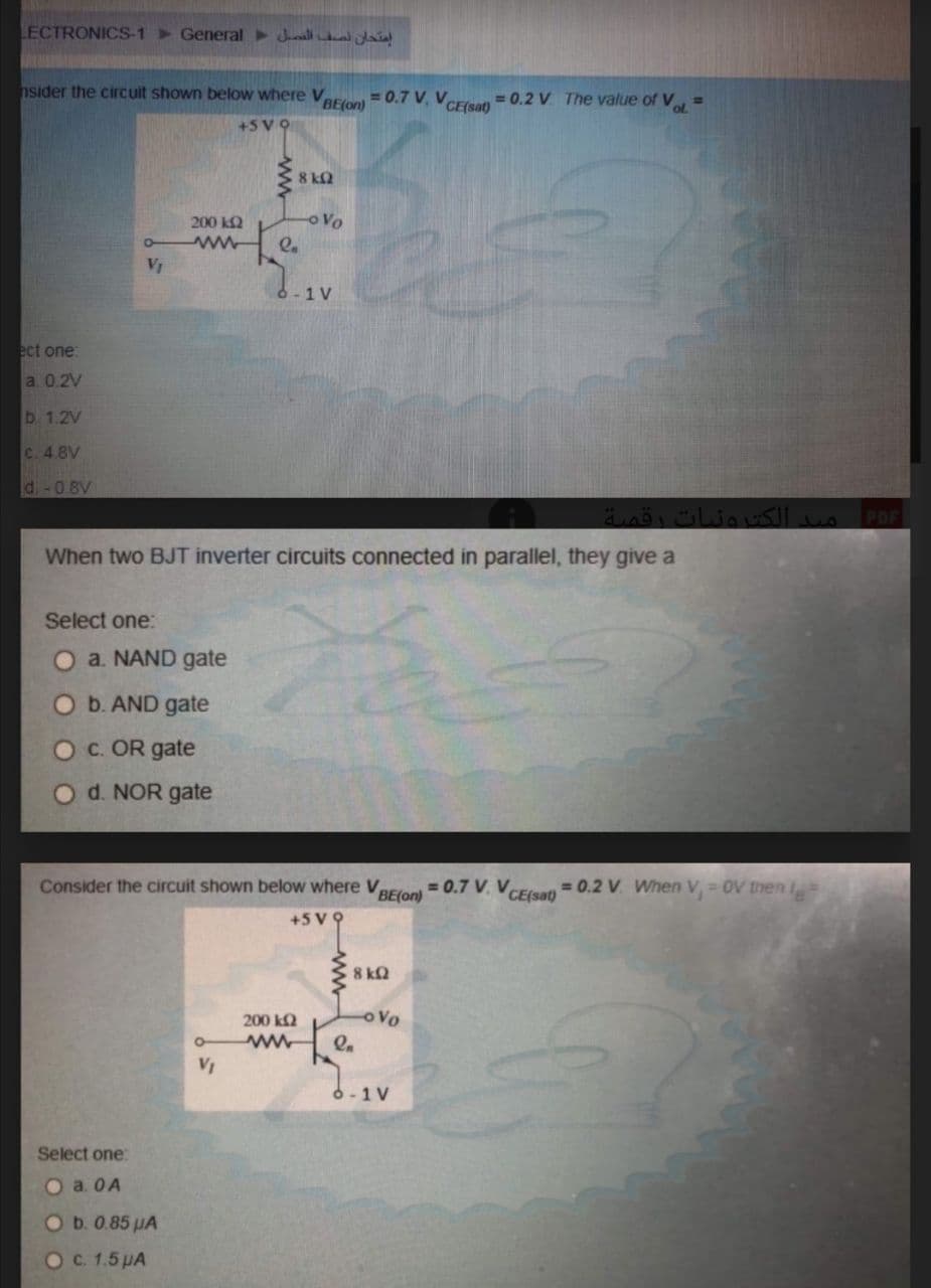 LECTRONICS-1 > General Jnall a
nsider the circuit shown below where Varal = 0.7 V, VeEESan = 0.2 V. The value of Vol =
+5 V9
8 kQ
200 k2
oVo
2.
VỊ
6-1V
ect one:
a 0.2V
b 1.2V
C. 4 8V
d-0 8V
PDF
When two BJT inverter circuits connected in parallel, they give a
Select one:
O a. NAND gate
O b. AND gate
Oc. OR gate
d. NOR gate
Consider the circuit shown below where VaEloni = 0.7 V. VCEsan= 0.2 V. When V = 0V then
+5 V 9
8 kQ
200 k2
o Vo
VỊ
6-1 V
Select one:
Oa. OA
Ob.0.85 HA
OC. 1.5 PA
ww
