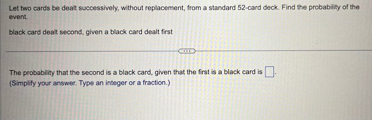 Let two cards be dealt successively, without replacement, from a standard 52-card deck. Find the probability of the
event.
black card dealt second, given a black card dealt first
...
The probability that the second is a black card, given that the first is a black card is.
(Simplify your answer. Type an integer or a fraction.)