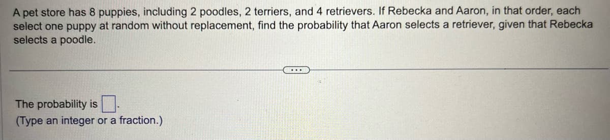 A pet store has 8 puppies, including 2 poodles, 2 terriers, and 4 retrievers. If Rebecka and Aaron, in that order, each
select one puppy at random without replacement, find the probability that Aaron selects a retriever, given that Rebecka
selects a poodle.
The probability is
(Type an integer or a fraction.)
...