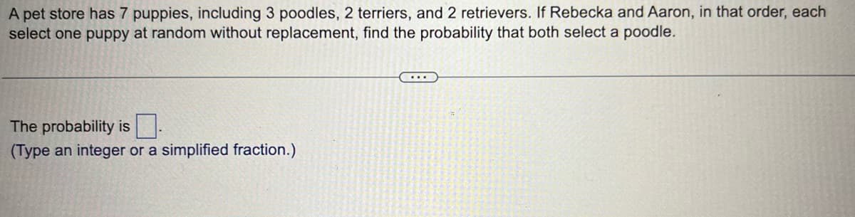 A pet store has 7 puppies, including 3 poodles, 2 terriers, and 2 retrievers. If Rebecka and Aaron, in that order, each
select one puppy at random without replacement, find the probability that both select a poodle.
The probability is
(Type an integer or a simplified fraction.)