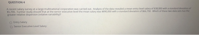 A recent salary survey at a large multinational corporation was carried out. Analysis of the data revealed a mean entry level salary of S38.000 with a standard deviation of
$5,700. Further study should that at the senior executive level the mean salary was $890,000 with a standard deviation of $66,750. Which of these two data sets has the
greater relative dispersion (relative variability)?
O Entry Salary
O Senior Executive Level Salary
