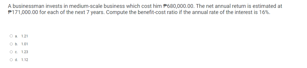 A businessman invests in medium-scale business which cost him 680,000.00. The net annual return is estimated at
#171,000.00 for each of the next 7 years. Compute the benefit-cost ratio if the annual rate of the interest is 16%.
O a. 1.21
O b. 1.01
O c. 1.23
O d. 1.12