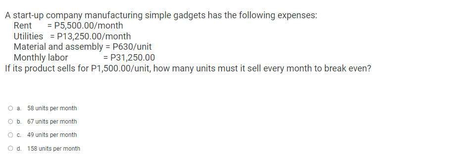 A start-up company manufacturing simple gadgets has the following expenses:
Rent
= P5,500.00/month
P13,250.00/month
Utilities
Material and assembly = P630/unit
Monthly labor
= P31,250.00
If its product sells for P1,500.00/unit, how many units must it sell every month to break even?
a. 58 units per month
O b. 67 units per month
O c. 49 units per month
O d. 158 units per month