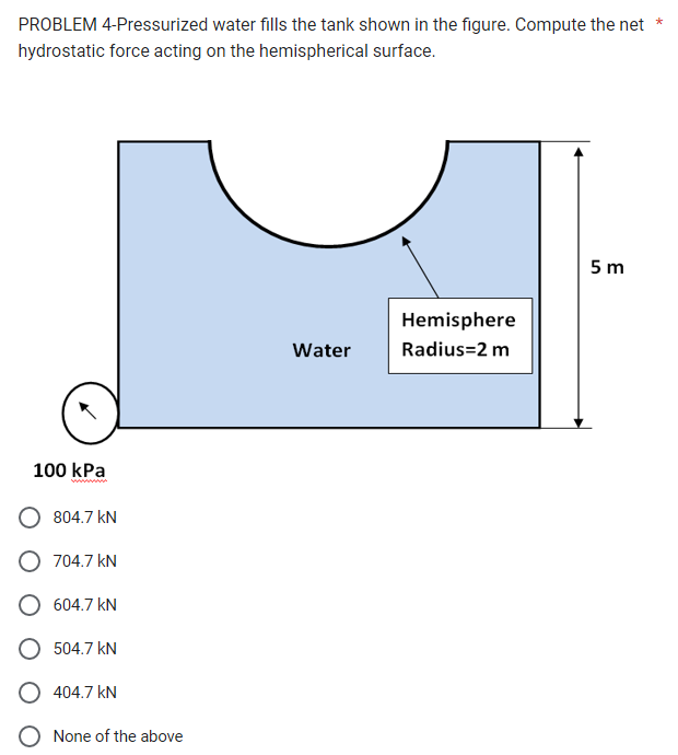 PROBLEM 4-Pressurized water fills the tank shown in the figure. Compute the net
hydrostatic force acting on the hemispherical surface.
100 kPa
804.7 kN
O 704.7 kN
604.7 kN
504.7 kN
O 404.7 KN
None of the above
Water
Hemisphere
Radius=2 m
5m
*