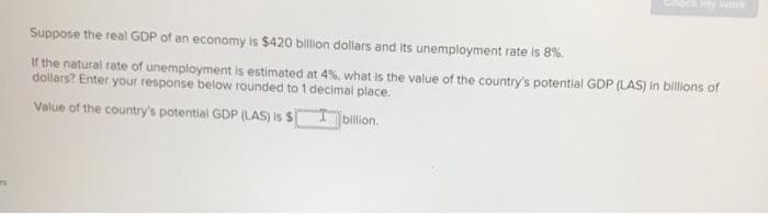 Suppose the real GDP of an economy is $420 billion dollars and its unemployment rate is 8%.
If the natural rate of unemployment is estimated at 4%, what is the value of the country's potential GDP (LAS) in billions of
dollars? Enter your response below rounded to 1 decimal place.
Value of the country's potential GDP (LAS) is $
Ibillion.
www