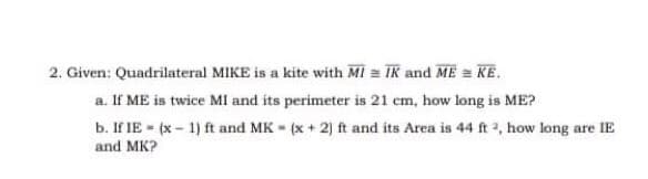 2. Given: Quadrilateral MIKE is a kite with MI = IK and ME = KE.
a. If ME is twice MI and its perimeter is 21 cm, how long is ME?
b. If IE (x- 1) ft and MK (x + 2) ft and its Area is 44 ft 2, how long are lIE
and MK?
