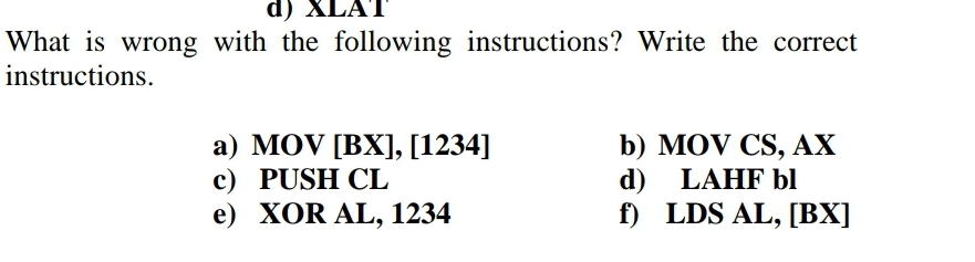 d) XLAT
What is wrong with the following instructions? Write the correct
instructions.
a) MOV [BX], [1234]
c) PUSH CL
e) XOR AL, 1234
b) MOV CS, AX
LAHF bl
d)
f)
LDS AL,[BX]