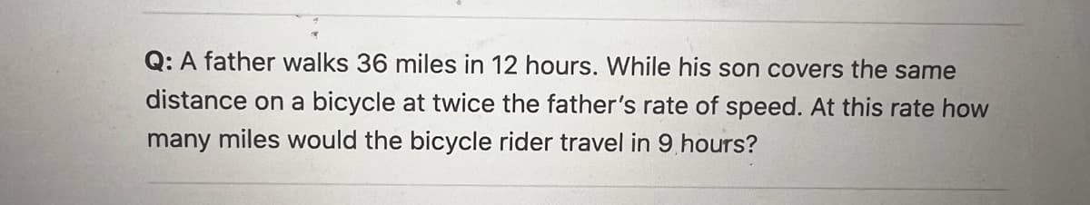 **Question:**

A father walks 36 miles in 12 hours. While his son covers the same distance on a bicycle at twice the father’s rate of speed. At this rate, how many miles would the bicycle rider travel in 9 hours?

**Solution Steps:**

1. **Determine the father’s walking speed:**
   - Distance = 36 miles
   - Time = 12 hours
   - Speed = Distance/Time = 36 miles / 12 hours = 3 miles per hour

2. **Calculate the son’s bicycle speed:**
   - Son’s speed = 2 * Father’s speed
   - Son’s speed = 2 * 3 miles per hour = 6 miles per hour

3. **Calculate the distance the son would travel in 9 hours:**
   - Distance = Speed * Time
   - Distance = 6 miles per hour * 9 hours = 54 miles

**Answer:**

The bicycle rider would travel 54 miles in 9 hours.