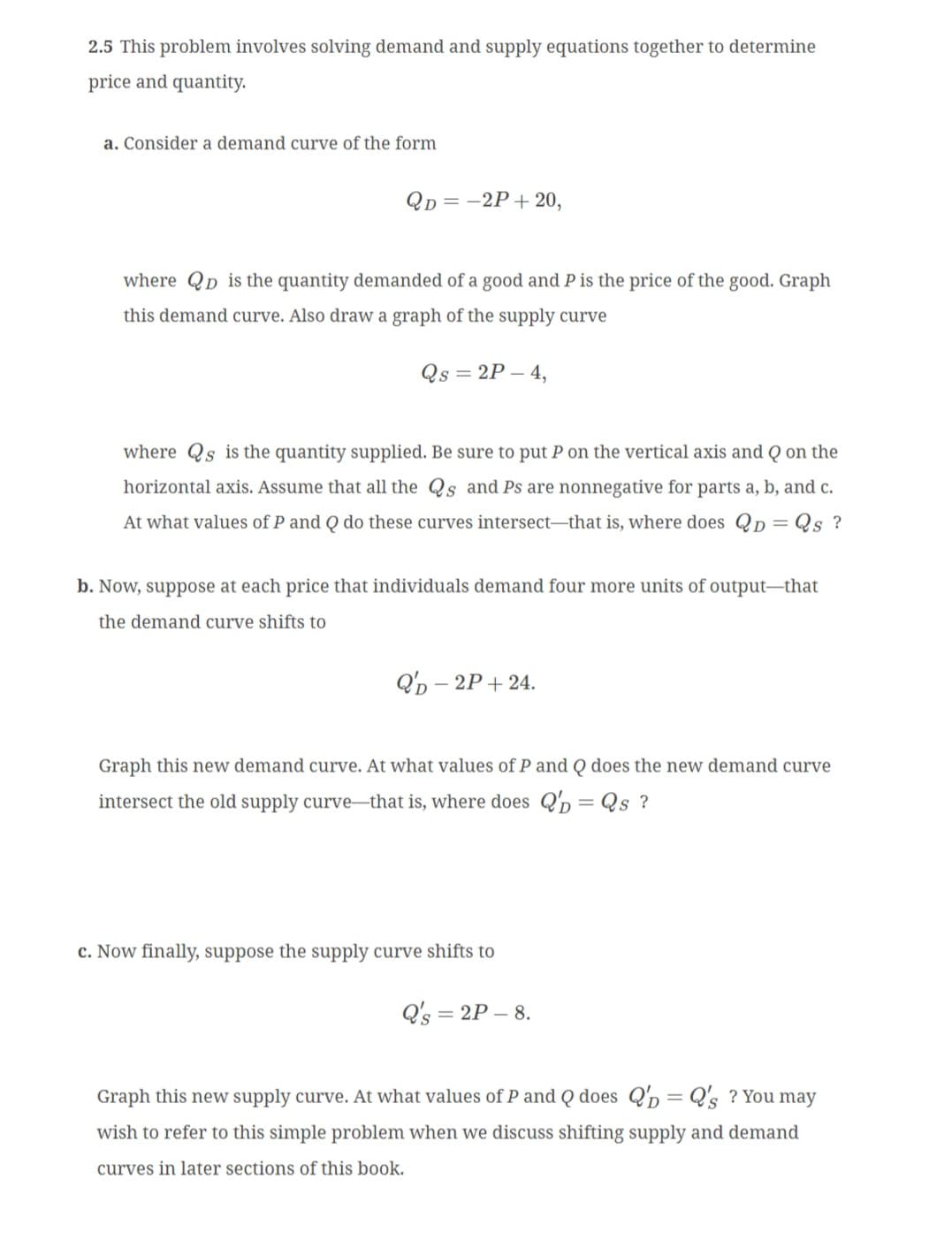 2.5 This problem involves solving demand and supply equations together to determine
price and quantity.
a. Consider a demand curve of the form
QD=-2P+20,
where QD is the quantity demanded of a good and P is the price of the good. Graph
this demand curve. Also draw a graph of the supply curve
Qs =2P-4,
where Qs is the quantity supplied. Be sure to put P on the vertical axis and Q on the
horizontal axis. Assume that all the Qs and Ps are nonnegative for parts a, b, and c.
At what values of P and Q do these curves intersect-that is, where does QD = Qs ?
b. Now, suppose at each price that individuals demand four more units of output-that
the demand curve shifts to
QD - 2P+24.
Graph this new demand curve. At what values of P and Q does the new demand curve
intersect the old supply curve-that is, where does QD = Qs ?
c. Now finally, suppose the supply curve shifts to
Q's=2P-8.
Graph this new supply curve. At what values of P and Q does QD
Q's? You may
wish to refer to this simple problem when we discuss shifting supply and demand
curves in later sections of this book.
=