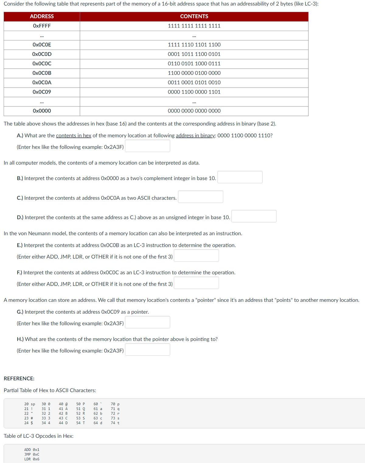 Consider the following table that represents part of the memory of a 16-bit address space that has an addressability of 2 bytes (like LC-3):
ADDRESS
OxFFFF
OXOCOE
OXOCOD
OXOCOC
OXOCOB
OXOCOA
Ox0C09
0x0000
The table above shows the addresses in hex (base 16) and the contents at the corresponding address in binary (base 2).
A.) What are the contents in hex of the memory location at following address in binary: 0000 1100 0000 1110?
(Enter hex like the following example: 0x2A3F)
In all computer models, the contents of a memory location can be interpreted as data.
B.) Interpret the contents at address Ox0000 as a two's complement integer in base 10.
C.) Interpret the contents at address OxOCOA as two ASCII characters.
D.) Interpret the contents at the same address as C.) above as an unsigned integer in base 10.
In the von Neumann model, the contents of a memory location can also be interpreted as an instruction.
E.) Interpret the contents at address OxOCOB as an LC-3 instruction to determine the operation.
(Enter either ADD, JMP, LDR, or OTHER if it is not one of the first 3)
REFERENCE:
F.) Interpret the contents at address OxOCOC as an LC-3 instruction to determine the operation.
(Enter either ADD, JMP, LDR, or OTHER if it is not one of the first 3)
Partial Table of Hex to ASCII Characters:
A memory location can store an address. We call that memory location's contents a "pointer" since it's an address that "points" to another memory location.
G.) Interpret the contents at address Ox0C09 as a pointer.
(Enter hex like the following example: 0x2A3F)
20 sp
21 !
22 "
23 #
24 $
H.) What are the contents of the memory location that the pointer above is pointing to?
(Enter hex like the following example: Ox2A3F)
CONTENTS
1111 1111 1111 1111
30 0
31 1
32 2
33 3
34 4
ADD 0x1
JMP 0xC
LDR 0x6
1111 1110 1101 1100
0001 1011 1100 0101
0110 0101 1000 0111
1100 0000 0100 0000
0011 0001 0101 0010
0000 1100 0000 1101
40 @
41 A
42 B
43 C
44 D
Table of LC-3 Opcodes in Hex:
0000 0000 0000 0000
50 P
51 Q
52 R
53 S
54 T
60-
61 a
62 b
63 c
64 d
70 p
71 q
72 r
73 s
74 t