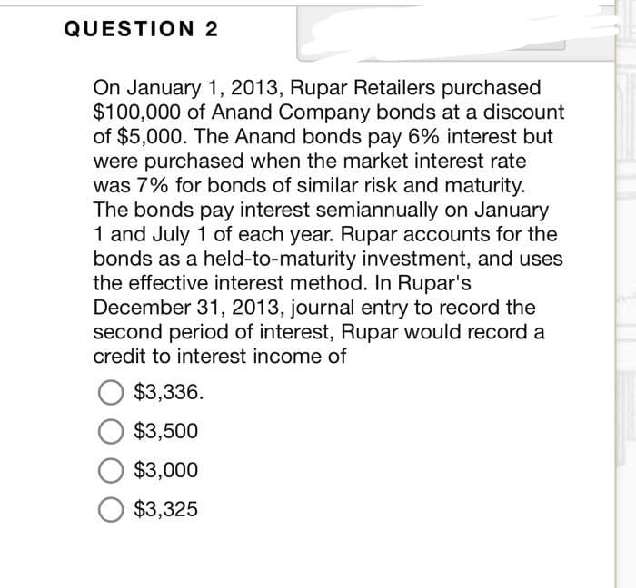 QUESTION 2
On January 1, 2013, Rupar Retailers purchased
$100,000 of Anand Company bonds at a discount
of $5,000. The Anand bonds pay 6% interest but
were purchased when the market interest rate
was 7% for bonds of similar risk and maturity.
The bonds pay interest semiannually on January
1 and July 1 of each year. Rupar accounts for the
bonds as a held-to-maturity investment, and uses
the effective interest method. In Rupar's
December 31, 2013, journal entry to record the
second period of interest, Rupar would record a
credit to interest income of
O $3,336.
$3,500
O $3,000
O $3,325