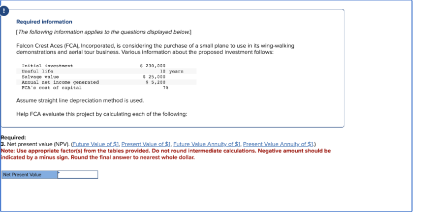 Required information
[The following information applies to the questions displayed below]
Falcon Crest Aces (FCA), Incorporated, is considering the purchase of a small plane to use in its wing-walking
demonstrations and aerial tour business. Various information about the proposed investment follows:
Initial investment
Useful life
Salvage value
Annual net income generated
FCA's cost of capital
Assume straight line depreciation method is used.
Help FCA evaluate this project by calculating each of the following:
$ 230,000
Net Present Value
10 years
$ 25,000
$ 5,200
73
Required:
3. Net present value (NPV). (Future Value of $1. Present Value of $1. Future Value Annuity of $1. Present Value Annuity of $1.)
Note: Use appropriate factor(s) from the tables provided. Do not round intermediate calculations. Negative amount should be
indicated by a minus sign. Round the final answer to nearest whole dollar.