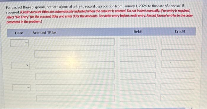 Current Attempt in Progress
The following are some transactions of Sunland Company for 2024. Sunland Company uses straight-line depreciation and has a
December 31 year end.
Apr. 1
July 30
Nov. 1
Retired a piece of equipment that was purchased on January 1, 2015, for $55,000. The equipment had an expected
useful life of 10 years with no residual value.
Sold equipment for $1,200 cash. The equipment was purchased on January 3, 2022, for $12,960 and was bepreciated
over an expected useful life of three years with no residual value.
Traded in an old vehicle for a new vehicle, receiving a $10,000 trade-in allowance and paying $36,000 cash. The old
vehicle had been purchased on November 1, 2018, at a cost of $37,000. The estimated useful life was eight years and
the estimated residual value was $7,000. The fair value of the old vehicle was $9,200 on November 1, 2024.