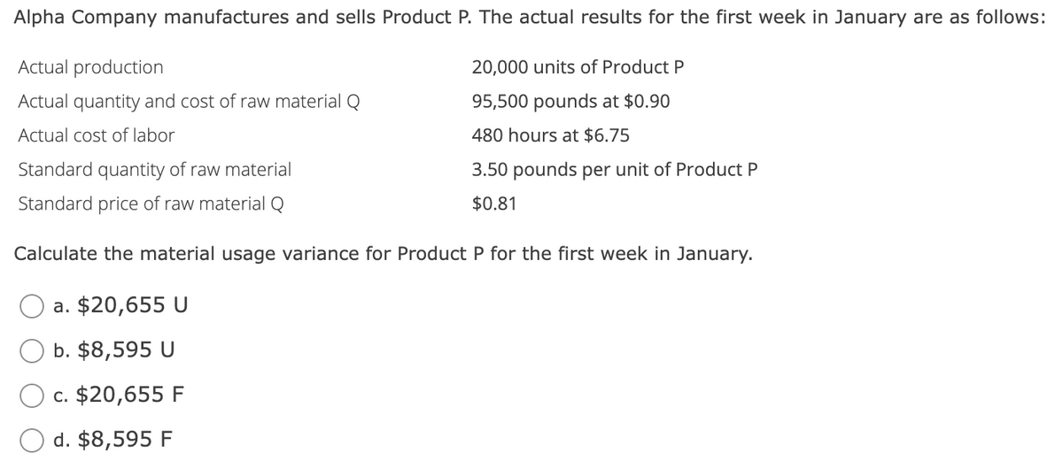 Alpha Company manufactures and sells Product P. The actual results for the first week in January are as follows:
Actual production
Actual quantity and cost of raw material Q
Actual cost of labor
20,000 units of Product P
95,500 pounds at $0.90
480 hours at $6.75
3.50 pounds per unit of Product P
$0.81
Standard quantity of raw material
Standard price of raw material Q
Calculate the material usage variance for Product P for the first week in January.
a. $20,655 U
b. $8,595 U
c. $20,655 F
d. $8,595 F