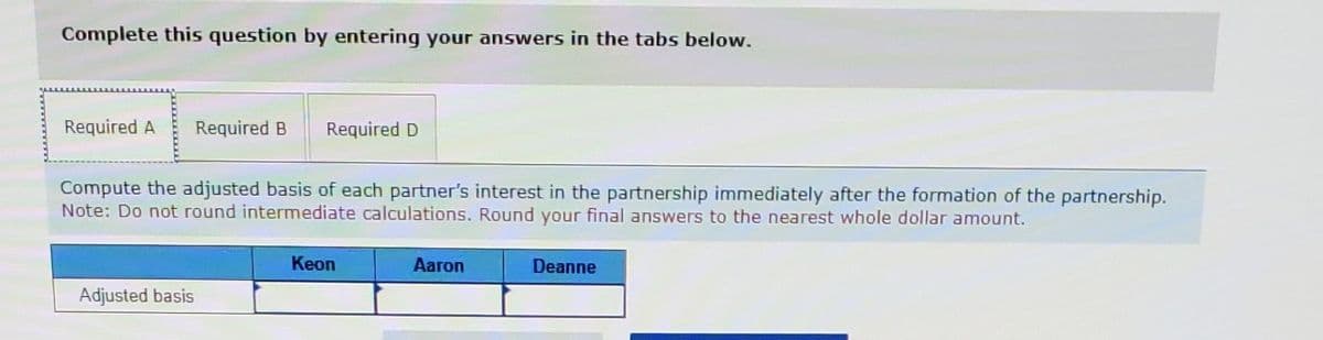 Complete this question by entering your answers in the tabs below.
Required A Required B Required D
Compute the adjusted basis of each partner's interest in the partnership immediately after the formation of the partnership.
Note: Do not round intermediate calculations. Round your final answers to the nearest whole dollar amount.
Adjusted basis
Keon
Aaron
Deanne