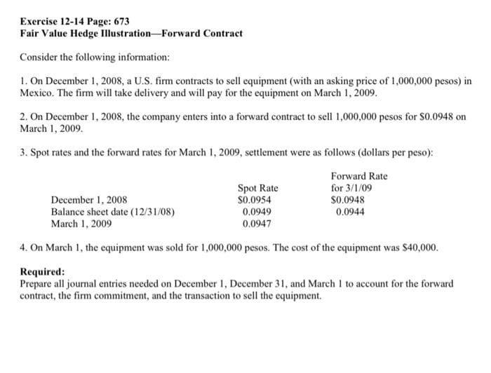 Exercise 12-14 Page: 673
Fair Value Hedge
Consider the following information:
1. On December 1, 2008, a U.S. firm contracts to sell equipment (with an asking price of 1,000,000 pesos) in
Mexico. The firm will take delivery and will pay for the equipment on March 1, 2009.
Illustration-Forward Contract
2. On December 1, 2008, the company enters into a forward contract to sell 1,000,000 pesos for $0.0948 on
March 1, 2009.
3. Spot rates and the forward rates for March 1, 2009, settlement were as follows (dollars per peso):
Forward Rate
for 3/1/09
$0.0948
0.0944
Spot Rate
December 1, 2008
$0.0954
0.0949
Balance sheet date (12/31/08)
March 1, 2009
0.0947
4. On March 1, the equipment was sold for 1,000,000 pesos. The cost of the equipment was $40,000.
Required:
Prepare all journal entries needed on December 1, December 31, and March 1 to account for the forward
contract, the firm commitment, and the transaction to sell the equipment.