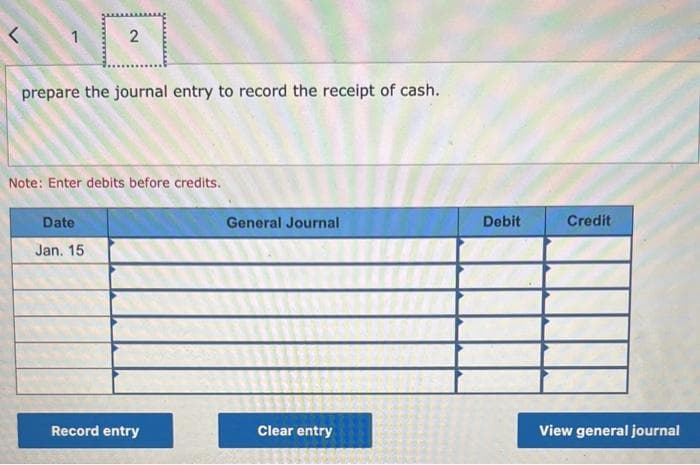 L
1
2
prepare the journal entry to record the receipt of cash.
Note: Enter debits before credits.
Date
Jan. 15
Record entry
General Journal
Clear entry
Debit
Credit
View general journal