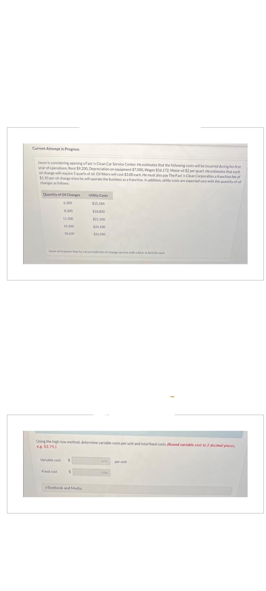 Current Attempt in Progress
Jason is considering opening a Fast 'n Clean Car Service Center. He estimates that the following costs will be incurred during his first
year of operations: Rent $9,200, Depreciation on equipment $7,000, Wages $16,172, Motor oil $2 per quart. He estimates that each
oil change will require 5 quarts of oil. Oil filters will cost $3.00 each. He must also pay The Fast 'n Clean Corporation a franchise fee of
$1.10 per oil change since he will operate the business as a franchise. In addition, utility costs are expected vary with the quantity of oil
changes as follows:
Quantity of Oil Changes
6,300
8,300
11,300
14,300
Fixed cost
18,600
Jason anticipates that he can provide the oil change service with a filter at $42.86 each
Variable cost $
Using the high-low method, determine variable costs per unit and total fixed costs. (Round variable cost to 2 decimal places,
e.g. 52.75.)
Utility Costs
$
$15,184
$18,800
$21,100
$24,100
$26,500
eTextbook and Media
0.92 per unit
9368