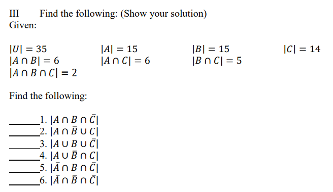 III
Find the following: (Show your solution)
Given:
|U| = 35
|AN B| = 6
|ANBN C| = 2
|A| = 15
|An C| = 6
|B| = 15
|C| = 14
|Bn C| = 5
Find the following:
_1. |A N Bn Č|
2. |A N B U C|
3. JA U BU Č|
4. |A U B n C|
5. JĀNBN C|
_6. JĀNB N Č|
