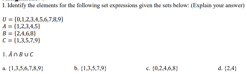 I. Identify the elements for the following set expressions given the sets below: (Explain your answer)
U = {0,1,2,3,4,5,6,7,8,9}
A = {1,2,3,4,5}
B = {2,4,6,8}
C = {1,3,5,7,9}
1. ĀNBUC
a. {1,3,5,6,7,8,9}
b. {1,3,5,7,9}
c. {0,2,4,6,8}
d. {2,4}
