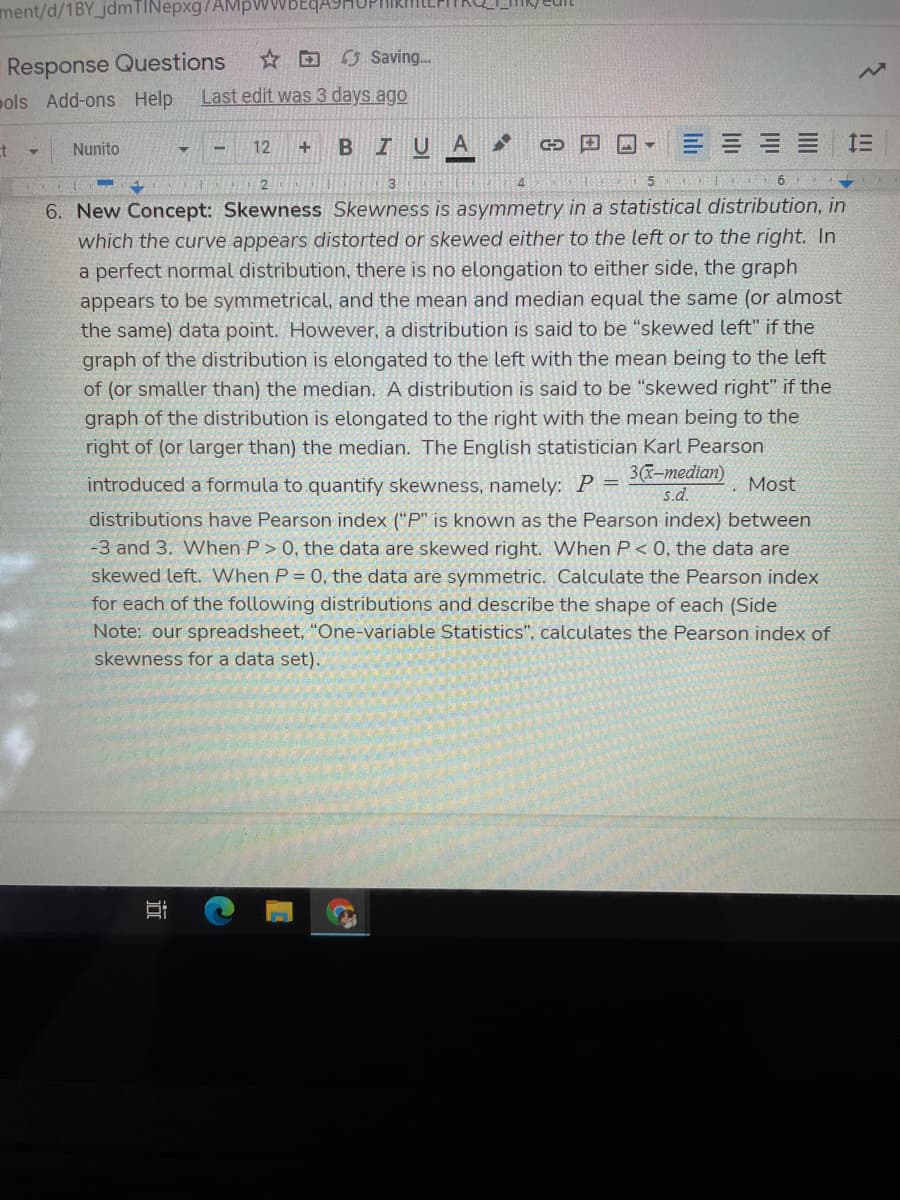 IUA
ment/d/1BY_jdmTINepxg/AMPWWBE
Response Questions
☆回G Saving..
pols Add-ons Help
Last edit was 3 days ago
Nunito
三三三 1三
12
3
4.
6. New Concept: Skewness Skewness is asymmetry in a statistical distribution, in
which the curve appears distorted or skewed either to the left or to the right. In
a perfect normal distribution, there is no elongation to either side, the graph
appears to be symmetrical, and the mean and median equal the same (or almost
the same) data point. However, a distribution is said to be "skewed left" if the
graph of the distribution is elongated to the left with the mean being to the left
of (or smaller than) the median. A distribution is said to be "skewed right" if the
graph of the distribution is elongated to the right with the mean being to the
right of (or larger than) the median. The English statistician Karl Pearson
3(x-median)
introduced a formula to quantify skewness, namely: P =
Most
s.d.
distributions have Pearson index ("P" is known as the Pearson index) between
-3 and 3. When P> 0, the data are skewed right. When P< 0, the data are
skewed left. When P = 0, the data are symmetric. Calculate the Pearson index
for each of the following distributions and describe the shape of each (Side
Note: our spreadsheet, "One-variable Statistics", calculates the Pearson index of
skewness for a data set).
lili
近
