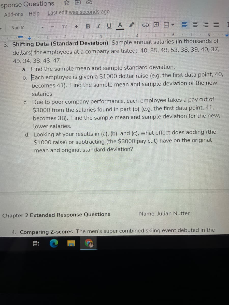 sponse Questions
Add-ons Help
☆回
Last edit was seconds ago
12
BIUA
Nunito
3
5
3. Shifting Data (Standard Deviation) Sample annual salaries (in thousands of
dollars) for employees at a company are listed: 40, 35, 49, 53, 38, 39, 40, 37,
49, 34, 38, 43, 47.
a. Find the sample mean and sample standard deviation.
b. Each employee is given a $1000 dollar raise (e.g. the first data point, 40,
becomes 41). Find the sample mean and sample deviation of the new
salaries.
C. Due to poor company performance, each employee takes a pay cut of
$3000 from the salaries found in part (b) (e.g. the first data point, 41,
becomes 38). Find the sample mean and sample deviation for the new,
lower salaries.
d. Looking at your results in (a). (b), and (c). what effect does adding (the
$1000 raise) or subtracting (the $3000 pay cut) have on the original
mean and original standard deviation?
Chapter 2 Extended Response Questions
Name: Julian Nutter
4. Comparing Z-scores The men's super combined skiing event debuted in the
