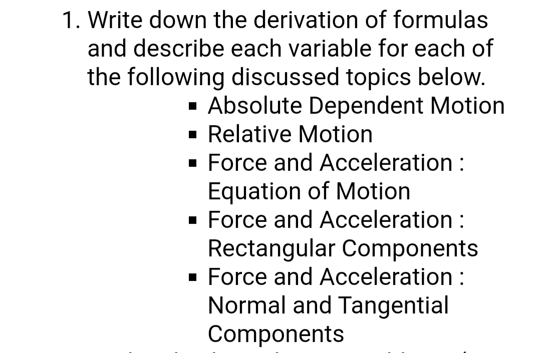 1. Write down the derivation of formulas
and describe each variable for each of
the following discussed topics below.
· Absolute Dependent Motion
· Relative Motion
· Force and Acceleration :
Equation of Motion
· Force and Acceleration :
Rectangular Components
· Force and Acceleration :
Normal and Tangential
Components
