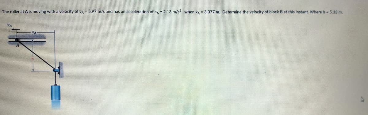 The roller at A is moving with a velocity of vA = 5.97 m/s and has an acceleration of a, = 2.13 m/s? when x = 3.377 m. Determine the velocity of block B at this instant. Where h = 5.33 m.
