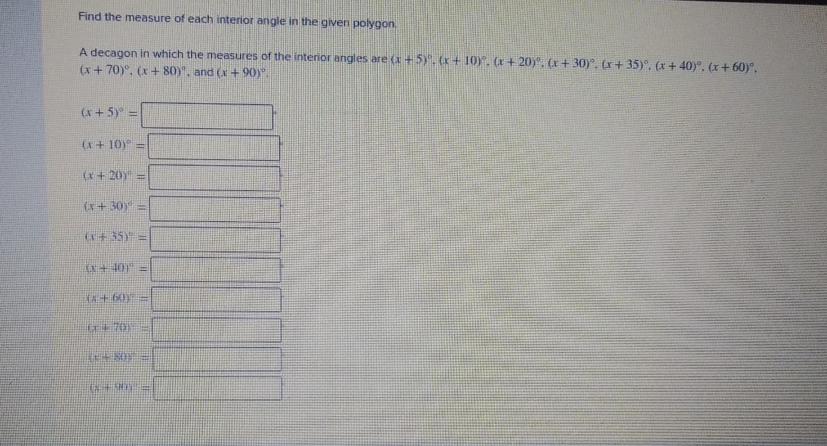 Find the measure of each interior angle in the givern polygon.
A decagon in which the measures of the interior angles are (r+5). (x+ 10)". (x + 20). (x + 30)°, (r+ 35)°, (x+ 40)°, (r+ 60)°,
(x+70)°, (x+ 80)", and (a+ 90).
(x + 5) =
(x+ 10) =
(x+20=
(x+ 30 =
い+ 5S =
