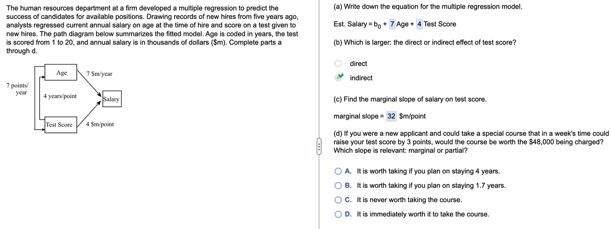 The human resources department at a firm developed a multiple regression to predict the
success of candidates for available positions. Drawing records of new hires from five years ago,
analysts regressed current annual salary on age at the time of hire and score on a test given to
new hires. The path diagram below summarizes the fitted model. Age is coded in years, the test
is scored from 1 to 20, and annual salary is in thousands of dollars ($m). Complete parts a
through d.
7 points/
year
Age
4 years/point
Test Score
7 $m/year
Salary
4 $m/point
(a) Write down the equation for the multiple regression model.
Est. Salary = bo + 7 Age + 4 Test Score
(b) Which is larger: the direct or indirect effect of test score?
direct
indirect
(c) Find the marginal slope of salary on test score.
marginal slope = 32 $m/point
(d) If you were a new applicant and could take a special course that in a week's time could
raise your test score by 3 points, would the course be worth the $48,000 being charged?
Which slope is relevant: marginal or partial?
A. It is worth taking if you plan on staying 4 years.
B. It is worth taking if you plan on staying 1.7 years.
C. It is never worth taking the course.
D. It is immediately worth it to take the course.