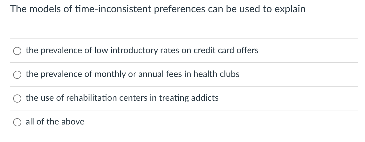 The models of time-inconsistent preferences can be used to explain
the prevalence of low introductory rates on credit card offers
the prevalence of monthly or annual fees in health clubs
the use of rehabilitation centers in treating addicts
all of the above