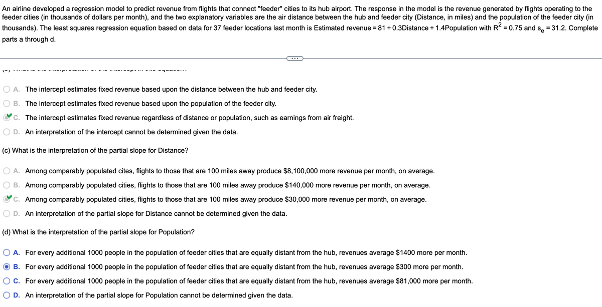 An airline developed a regression model to predict revenue from flights that connect "feeder" cities to its hub airport. The response in the model is the revenue generated by flights operating to the
feeder cities (in thousands of dollars per month), and the two explanatory variables are the air distance between the hub and feeder city (Distance, in miles) and the population of the feeder city (in
thousands). The least squares regression equation based on data for 37 feeder locations last month is Estimated revenue = 81 +0.3Distance + 1.4Population with R² = 0.75 and so = 31.2. Complete
parts a through d.
1/
A. The intercept estimates fixed revenue based upon the distance between the hub and feeder city.
B. The intercept estimates fixed revenue based upon the population of the feeder city.
C. The intercept estimates fixed revenue regardless of distance or population, such as earnings from air freight.
An interpretation of the intercept cannot be determined given the data.
(c) What is the interpretation of the partial slope for Distance?
A. Among comparably populated cites, flights to those that are 100 miles away produce $8,100,000 more revenue per month, on average.
B. Among comparably populated cities, flights to those that are 100 miles away produce $140,000 more revenue per month, on average.
C. Among comparably populated cities, flights to those that are 100 miles away produce $30,000 more revenue per month, on average.
D. An interpretation of the partial slope for Distance cannot be determined given the data.
(d) What is the interpretation of the partial slope for Population?
A. For every additional 1000 people in the population of feeder cities that are equally distant from the hub, revenues average $1400 more per month.
OB. For every additional 1000 people in the population of feeder cities that are equally distant from the hub, revenues average $300 more per month.
C. For every additional 1000 people in the population of feeder cities that are equally distant from the hub, revenues average $81,000 more per month.
D. An interpretation of the partial slope for Population cannot be determined given the data.