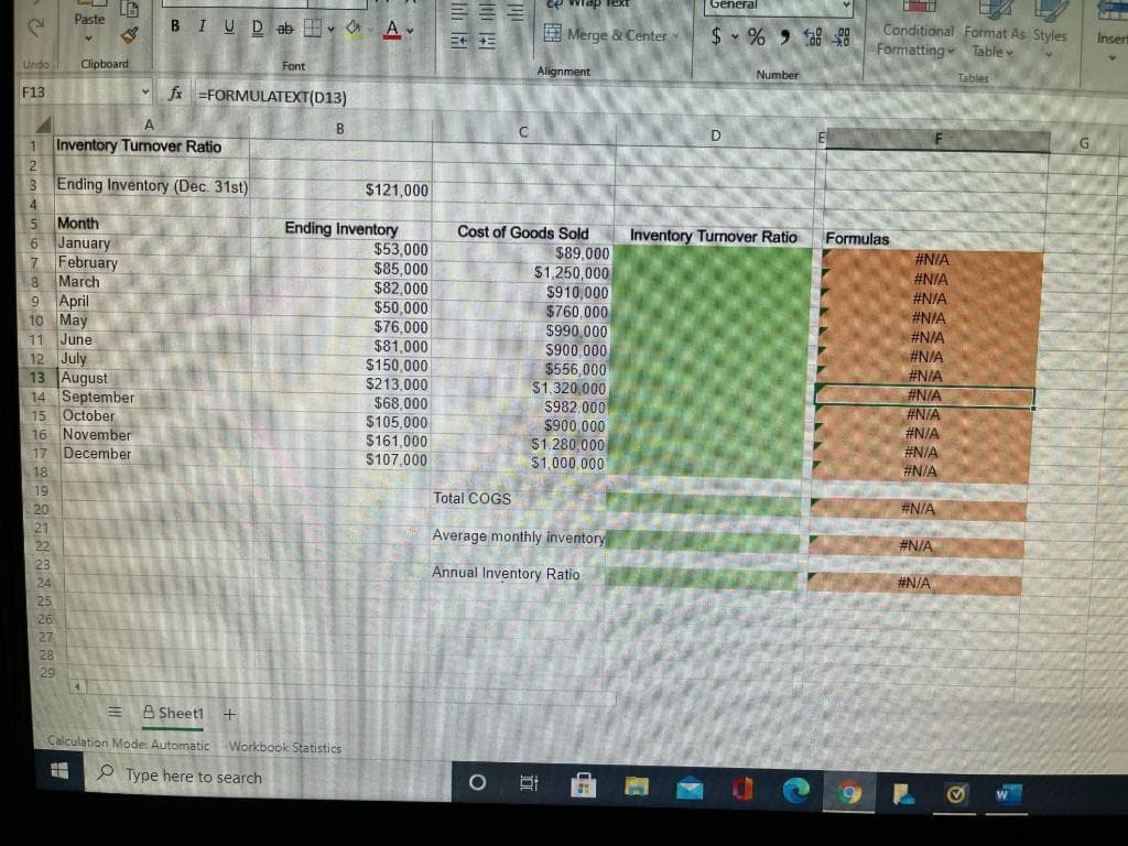 Paste
Undo Clipboard
F13
LG
5
Month
6 January
7
February
8 March
9 April
10 May
11 June
RENGETEG
A
1 Inventory Turnover Ratio
2
3 Ending Inventory (Dec. 31st)
4
12 July
13 August
14 September
15 October
16 November
17 December
18
B IU Dab
Font
fx=FORMULATEXT(D13)
B
A
Sheet1 +
Calculation Mode: Automatic Workbook Statistics
#
Type here to search
$121,000
Ending Inventory
$53,000
$85,000
$82,000
$50,000
$76,000
$81,000
$150,000
$213,000
$68,000
$105,000
$161,000
$107,000
Till
ce wrap text
Merge & Center
Alignment
Cost of Goods Sold
$89,000
$1,250,000
$910,000
$760,000
$990,000
$900,000
$556,000
$1,320,000
$982.000
$900,000
$1,280,000
$1,000,000
O 21
Total COGS
Average monthly inventory
Annual Inventory Ratio
General
$%8
D
Number
Inventory Turnover Ratio
LIZA
Conditional Format As Styles
Formatting Table v
Formulas
#N/A
#N/A
#N/A
#N/A
#N/A
#N/A
#N/A
#N/A
#N/A
#N/A
#N/A
#N/A
#N/A
#N/A
#N/A
Tables
Insert
Y