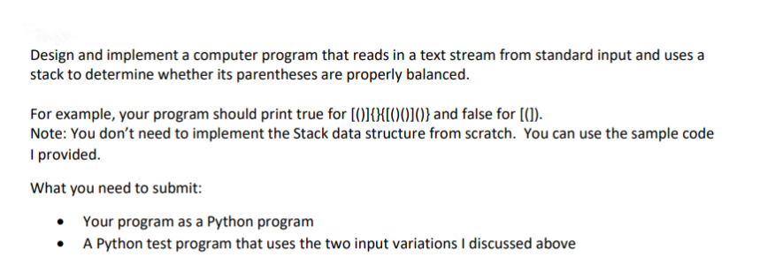 Design and implement a computer program that reads in a text stream from standard input and uses a
stack to determine whether its parentheses are properly balanced.
For example, your program should print true for [()]{X[()()]()} and false for [[]).
Note: You don't need to implement the Stack data structure from scratch. You can use the sample code
I provided.
What you need to submit:
●
Your program as a Python program
A Python test program that uses the two input variations I discussed above