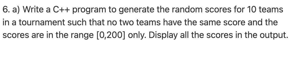 6. a) Write a C++ program to generate the random scores for 10 teams
in a tournament such that no two teams have the same score and the
scores are in the range [0,200] only. Display all the scores in the output.
