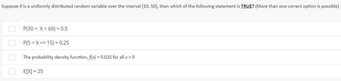 Suppose X is a uniformly distributed random variable over the interval [10, 50], then which of the following statement is TRUE? (More than one correct option is possible)
P(30 < X< 60) = 0.5
P(5 < X <= 15) = 0.25
The probability density function, f(x) = 0.025 for all x > 0
E[X] = 25
