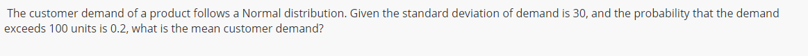 The customer demand of a product follows a Normal distribution. Given the standard deviation of demand is 30, and the probability that the demand
exceeds 100 units is 0.2, what is the mean customer demand?
