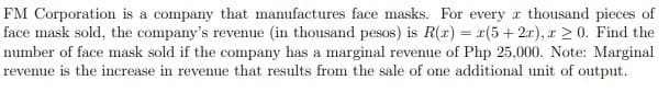 FM Corporation is a company that manufactures face masks. For every r thousand pieces of
face mask sold, the company's revenue (in thousand pesos) is R(x) = r(5 + 2x), r 2 0. Find the
number of face mask sold if the company has a marginal revenue of Php 25,000. Note: Marginal
revenue is the increase in revenue that results from the sale of one additional unit of output.
