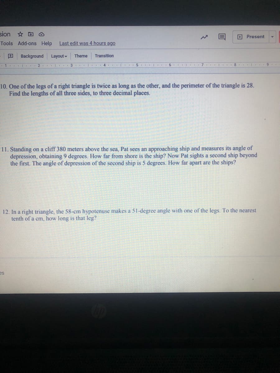 sion * D O
D Present
Tools Add-ons Help
Last edit was 4 hours ago
Background
Layout -
Theme
Transition
I 2
I| 3 I. 4 5 I
6
8
10. One of the legs of a right triangle is twice as long as the other, and the perimeter of the triangle is 28.
Find the lengths of all three sides, to three decimal places.
11. Standing on a cliff 380 meters above the sea, Pat sees an approaching ship and measures its angle of
depression, obtaining 9 degrees. How far from shore is the ship? Now Pat sights a second ship beyond
the first. The angle of depression of the second ship is 5 degrees. How far apart are the ships?
12. In a right triangle, the 58-cm hypotenuse makes a 51-degree angle with one of the legs. To the nearest
tenth of a cm, how long is that leg?
es
