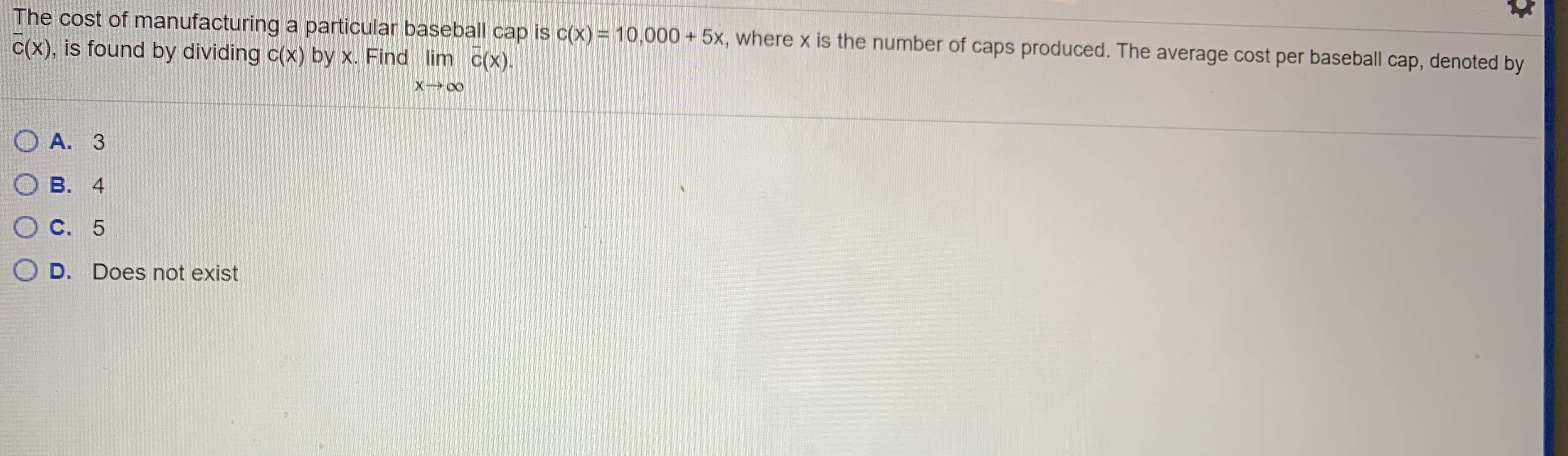 The cost of manufacturing a particular basebal cap is C(x) = 10,000 + 5x, where x is the number of caps produced. The average cost per baseball cap, denoted by
cx), is found by dividing c(x) by x. Find lim cx).
X 00
O A. 3
B. 4
C. 5
D. Does not exist
