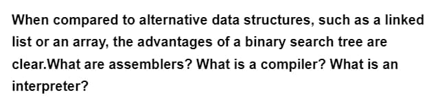 When compared to alternative data structures, such as a linked
list or an array, the advantages of a binary search tree are
clear.What are assemblers? What is a compiler? What is an
interpreter?