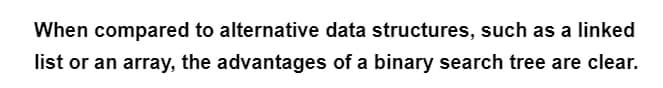 When compared to alternative data structures, such as a linked
list or an array, the advantages of a binary search tree are clear.