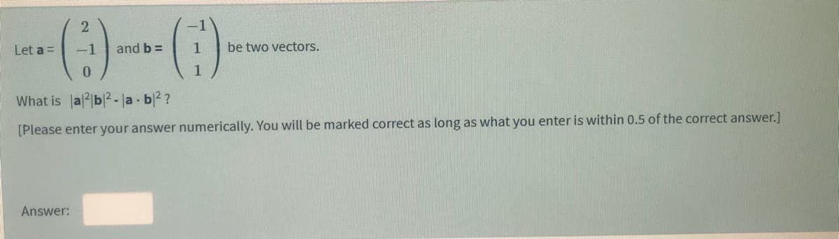 2
-1
Let a =
-1
and b =
1
be two vectors.
1
What is a2b2-la b2?
[Please enter your answer numerically. You will be marked correct as long as what you enter is within 0.5 of the correct answer.]
Answer:
