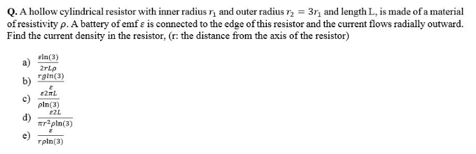 Q. A hollow cylindrical resistor with inner radius r, and outer radius r, = 3r, and length L, is made of a material
of resistivity p. A battery of emf ɛ is connected to the edge of this resistor and the current flows radially outward.
Find the current density in the resistor, (r: the distance from the axis of the resistor)
eln(3)
2rlp
rgin(3)
b)
c)
pln(3)
E2L
d)
er*pln(3)
e)
rpln(3)
