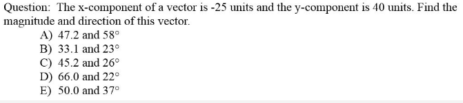 Question: The x-component of a vector is -25 units and the y-component is 40 units. Find the
magnitude and direction of this vector.
A) 47.2 and 58°
B) 33.1 and 23°
C) 45.2 and 26°
D) 66.0 and 22°
E) 50.0 and 37°
