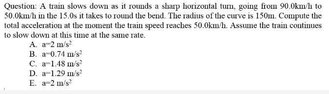 Question: A train slows down as it rounds a sharp horizontal turn, going from 90.0km/h to
50.0km/h in the 15.0s it takes to round the bend. The radius of the curve is 150m. Compute the
total acceleration at the moment the train speed reaches 50.0km/h. Assume the train continues
to slow down at this time at the same rate.
A. a-2 m/s?
B. a-0.74 m/s?
C. a=1.48 m/s?
D. a=1.29 m/s?
E. a=2 m/s?
