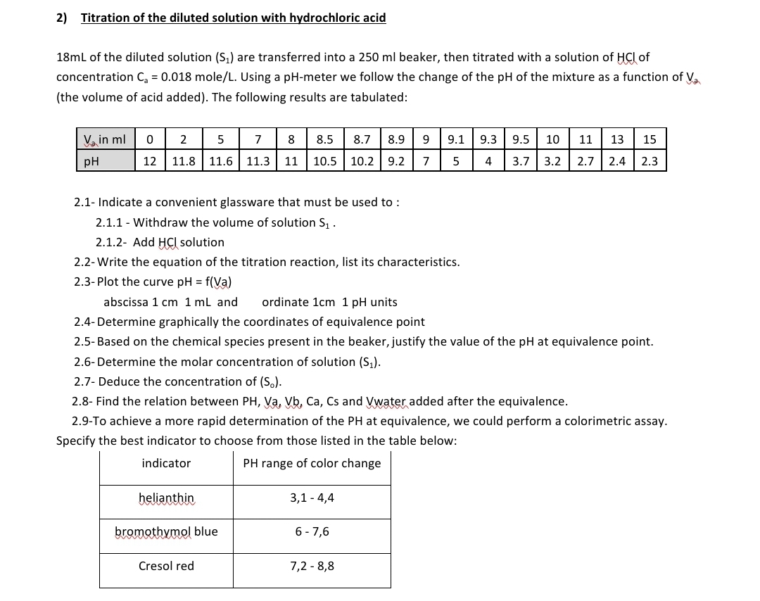 2) Titration of the diluted solution with hydrochloric acid
18ml of the diluted solution (S,) are transferred into a 250 ml beaker, then titrated with a solution of HCl of
concentration C, = 0.018 mole/L. Using a pH-meter we follow the change of the pH of the mixture as a function of V.
(the volume of acid added). The following results are tabulated:
V, in ml
2
5
7
8
8.5
8.7
8.9
9.
9.1
9.3
9.5
10
11
13
15
pH
12
11.8
11.6
11.3
11
10.5 10.2 | 9.2
7
4
3.7 3.2
2.7 2.4 | 2.3
2.1- Indicate a convenient glassware that must be used to :
2.1.1 - Withdraw the volume of solution S, .
2.1.2- Add HCI solution
2.2-Write the equation of the titration reaction, list its characteristics.
2.3- Plot the curve pH = f(Va)
abscissa 1 cm 1 ml and
ordinate 1cm 1 pH units
2.4- Determine graphically the coordinates of equivalence point
2.5- Based on the chemical species present in the beaker, justify the value of the pH at equivalence point.
2.6- Determine the molar concentration of solution (S,).
2.7- Deduce the concentration of (S.).
2.8- Find the relation between PH, Va, Vb, Ca, Cs and Vwater added after the equivalence.
2.9-To achieve a more rapid determination of the PH at equivalence, we could perform a colorimetric assay.
Specify the best indicator to choose from those listed in the table below:
indicator
PH range of color change
belianthin
3,1 - 4,4
bromothymol blue
6 -7,6
Cresol red
7,2 - 8,8
